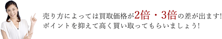 売り方によっては買取価格が2倍・3倍の差が出ます！　ポイントを押さえて高く買い取ってもらいましょう！